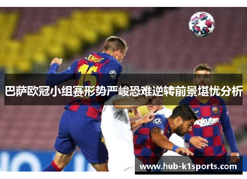 巴萨欧冠小组赛形势严峻恐难逆转前景堪忧分析