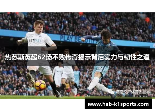 热苏斯英超62场不败传奇揭示背后实力与韧性之道
