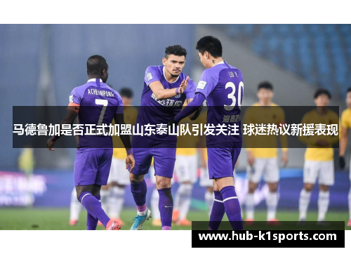 马德鲁加是否正式加盟山东泰山队引发关注 球迷热议新援表现